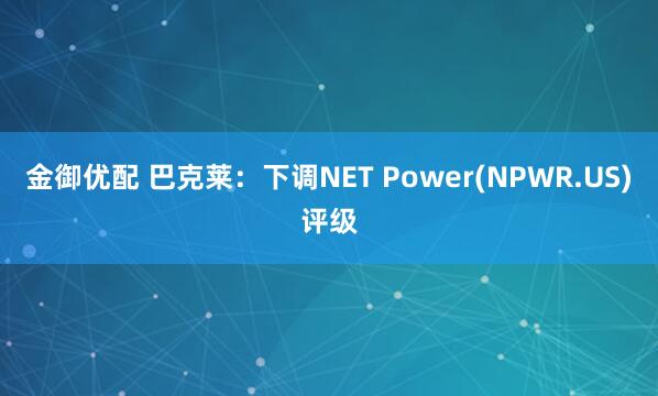 金御优配 巴克莱：下调NET Power(NPWR.US)评级