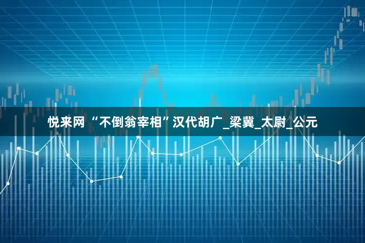 悦来网 “不倒翁宰相”汉代胡广_梁冀_太尉_公元