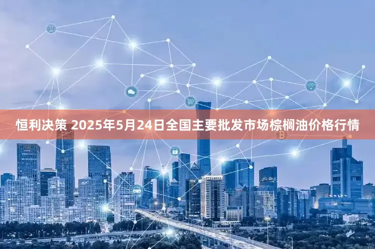 恒利决策 2025年5月24日全国主要批发市场棕榈油价格行情