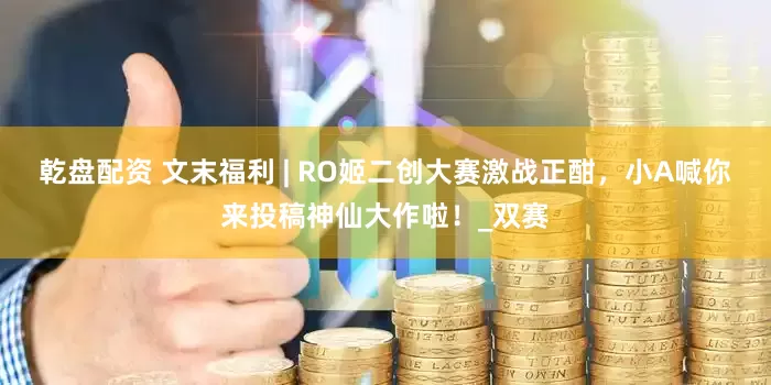 乾盘配资 文末福利 | RO姬二创大赛激战正酣，小A喊你来投稿神仙大作啦！_双赛