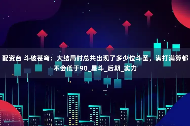 配资台 斗破苍穹：大结局时总共出现了多少位斗圣，满打满算都不会低于90_星斗_后期_实力